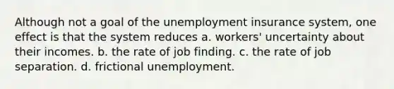 Although not a goal of the unemployment insurance system, one effect is that the system reduces a. workers' uncertainty about their incomes. b. the rate of job finding. c. the rate of job separation. d. frictional unemployment.