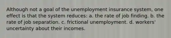 Although not a goal of the unemployment insurance system, one effect is that the system reduces: a. the rate of job finding. b. the rate of job separation. c. frictional unemployment. d. workers' uncertainty about their incomes.