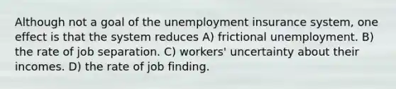 Although not a goal of the unemployment insurance system, one effect is that the system reduces A) frictional unemployment. B) the rate of job separation. C) workers' uncertainty about their incomes. D) the rate of job finding.