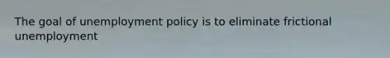 The goal of unemployment policy is to eliminate frictional unemployment