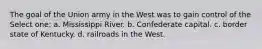 The goal of the Union army in the West was to gain control of the Select one: a. Mississippi River. b. Confederate capital. c. border state of Kentucky. d. railroads in the West.