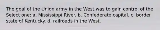 The goal of the Union army in the West was to gain control of the Select one: a. Mississippi River. b. Confederate capital. c. border state of Kentucky. d. railroads in the West.