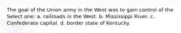 The goal of the Union army in the West was to gain control of the Select one: a. railroads in the West. b. Mississippi River. c. Confederate capital. d. border state of Kentucky.