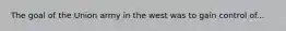 The goal of the Union army in the west was to gain control of...