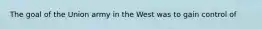 The goal of the Union army in the West was to gain control of