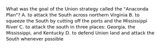 What was the goal of the Union strategy called the "Anaconda Plan"? A. to attack the South across northern Virginia B. to squeeze the South by cutting off the ports and the Mississippi River C. to attack the south in three places: Georgia, the Mississippi, and Kentucky D. to defend Union land and attack the South whenever possible