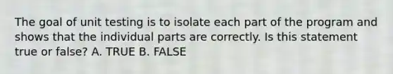 The goal of unit testing is to isolate each part of the program and shows that the individual parts are correctly. Is this statement true or false? A. TRUE B. FALSE