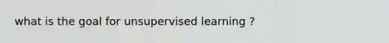 what is the goal for unsupervised learning ?