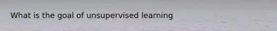 What is the goal of unsupervised learning