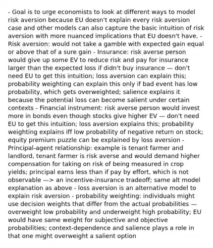 - Goal is to urge economists to look at different ways to model risk aversion because EU doesn't explain every risk aversion case and other models can also capture the basic intuition of risk aversion with more nuanced implications that EU doesn't have. - Risk aversion: would not take a gamble with expected gain equal or above that of a sure gain - Insurance: risk averse person would give up some EV to reduce risk and pay for insurance larger than the expected loss if didn't buy insurance — don't need EU to get this intuition; loss aversion can explain this; probability weighting can explain this only if bad event has low probability, which gets overweighted; salience explains it because the potential loss can become salient under certain contexts - Financial instrument: risk averse person would invest more in bonds even though stocks give higher EV — don't need EU to get this intuition; loss aversion explains this; probability weighting explains iff low probability of negative return on stock; equity premium puzzle can be explained by loss aversion - Principal-agent relationship: example is tenant farmer and landlord, tenant farmer is risk averse and would demand higher compensation for taking on risk of being measured in crop yields; principal earns less than if pay by effort, which is not observable —> an incentive-insurance tradeoff; same alt model explanation as above - loss aversion is an alternative model to explain risk aversion - probability weighting: individuals might use decision weights that differ from the actual probabilities — overweight low probability and underweight high probability; EU would have same weight for subjective and objective probabilities; context-dependence and salience plays a role in that one might overweight a salient option