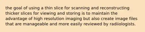 the goal of using a thin slice for scanning and reconstructing thicker slices for viewing and storing is to maintain the advantage of high resolution imaging but also create image files that are manageable and more easily reviewed by radiiologists.