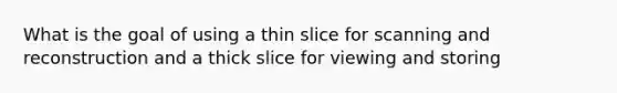 What is the goal of using a thin slice for scanning and reconstruction and a thick slice for viewing and storing