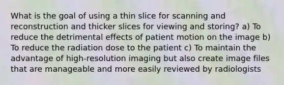 What is the goal of using a thin slice for scanning and reconstruction and thicker slices for viewing and storing? a) To reduce the detrimental effects of patient motion on the image b) To reduce the radiation dose to the patient c) To maintain the advantage of high-resolution imaging but also create image files that are manageable and more easily reviewed by radiologists