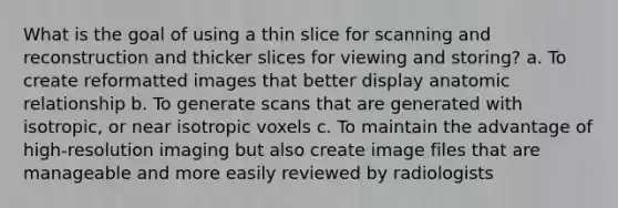 What is the goal of using a thin slice for scanning and reconstruction and thicker slices for viewing and storing? a. To create reformatted images that better display anatomic relationship b. To generate scans that are generated with isotropic, or near isotropic voxels c. To maintain the advantage of high-resolution imaging but also create image files that are manageable and more easily reviewed by radiologists