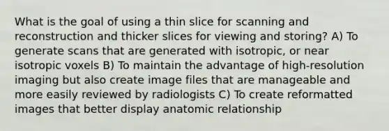 What is the goal of using a thin slice for scanning and reconstruction and thicker slices for viewing and storing? A) To generate scans that are generated with isotropic, or near isotropic voxels B) To maintain the advantage of high-resolution imaging but also create image files that are manageable and more easily reviewed by radiologists C) To create reformatted images that better display anatomic relationship