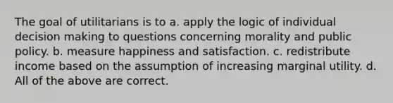 The goal of utilitarians is to a. apply the logic of individual decision making to questions concerning morality and public policy. b. measure happiness and satisfaction. c. redistribute income based on the assumption of increasing marginal utility. d. All of the above are correct.