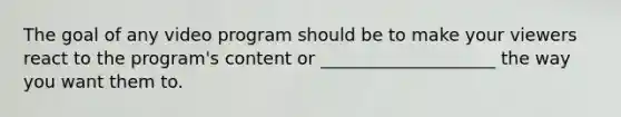 The goal of any video program should be to make your viewers react to the program's content or ____________________ the way you want them to.