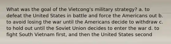 What was the goal of the Vietcong's military strategy? a. to defeat the United States in battle and force the Americans out b. to avoid losing the war until the Americans decide to withdraw c. to hold out until the Soviet Union decides to enter the war d. to fight South Vietnam first, and then the United States second