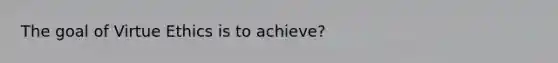 The goal of Virtue Ethics is to achieve?