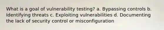 What is a goal of vulnerability testing? a. Bypassing controls b. Identifying threats c. Exploiting vulnerabilities d. Documenting the lack of security control or misconfiguration