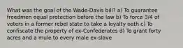 What was the goal of the Wade-Davis bill? a) To guarantee freedmen equal protection before the law b) To force 3/4 of voters in a former rebel state to take a loyalty oath c) To confiscate the property of ex-Confederates d) To grant forty acres and a mule to every male ex-slave