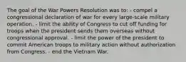 The goal of the War Powers Resolution was to: - compel a congressional declaration of war for every large-scale military operation. - limit the ability of Congress to cut off funding for troops when the president sends them overseas without congressional approval. - limit the power of the president to commit American troops to military action without authorization from Congress. - end the Vietnam War.