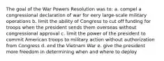 The goal of the War Powers Resolution was to: a. compel a congressional declaration of war for eery large-scale military operations b. limit the ability of Congress to cut off funding for troops when the president sends them overseas without congressional approval c. limit the power of the president to commit American troops to military action without authorization from Congress d. end the Vietnam War e. give the president more freedom in determining when and where to deploy