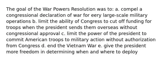 The goal of the War Powers Resolution was to: a. compel a congressional declaration of war for eery large-scale military operations b. limit the ability of Congress to cut off funding for troops when the president sends them overseas without congressional approval c. limit the power of the president to commit American troops to military action without authorization from Congress d. end the Vietnam War e. give the president more freedom in determining when and where to deploy