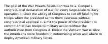 The goal of the War Powers Resolution was to a. Compel a congressional declaration of war for every large-scale military operation b. Limit the ability of Congress to cut off funding for troops when the president sends them overseas without congressional approval c. Limit the power of the president to commit American troops to military action without the authorization from Congress d. Ended the Vietnam War e. Give the Americans more freedom in determining when and where to deploy American military forces