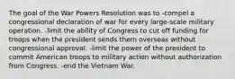 The goal of the War Powers Resolution was to -compel a congressional declaration of war for every large-scale military operation. -limit the ability of Congress to cut off funding for troops when the president sends them overseas without congressional approval. -limit the power of the president to commit American troops to military action without authorization from Congress. -end the Vietnam War.