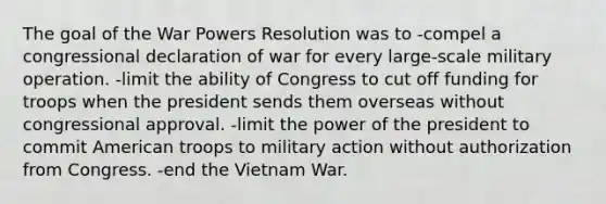 The goal of the War Powers Resolution was to -compel a congressional declaration of war for every large-scale military operation. -limit the ability of Congress to cut off funding for troops when the president sends them overseas without congressional approval. -limit the power of the president to commit American troops to military action without authorization from Congress. -end the Vietnam War.