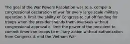 The goal of the War Powers Resolution was to a. compel a congressional declaration of war for every large scale military operation b. limit the ability of Congress to cut off funding for troops when the president sends them oversees without congressional approval c. limit the power of the president to commit American troops to military action without authorization from Congress d. end the Vietnam War