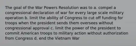 The goal of the War Powers Resolution was to a. compel a congressional declaration of war for every large scale military operation b. limit the ability of Congress to cut off funding for troops when the president sends them oversees without congressional approval c. limit the power of the president to commit American troops to military action without authorization from Congress d. end the Vietnam War