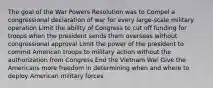 The goal of the War Powers Resolution was to Compel a congressional declaration of war for every large-scale military operation Limit the ability of Congress to cut off funding for troops when the president sends them overseas without congressional approval Limit the power of the president to commit American troops to military action without the authorization from Congress End the Vietnam War Give the Americans more freedom in determining when and where to deploy American military forces