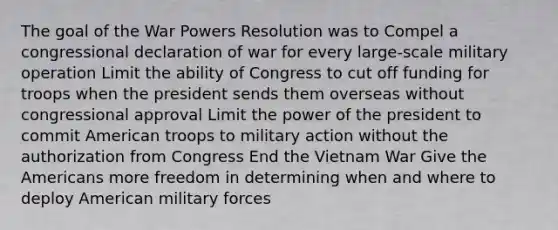 The goal of the War Powers Resolution was to Compel a congressional declaration of war for every large-scale military operation Limit the ability of Congress to cut off funding for troops when the president sends them overseas without congressional approval Limit the power of the president to commit American troops to military action without the authorization from Congress End the Vietnam War Give the Americans more freedom in determining when and where to deploy American military forces