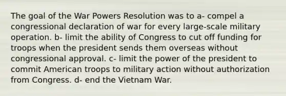 The goal of the War Powers Resolution was to a- compel a congressional declaration of war for every large-scale military operation. b- limit the ability of Congress to cut off funding for troops when the president sends them overseas without congressional approval. c- limit the power of the president to commit American troops to military action without authorization from Congress. d- end the Vietnam War.