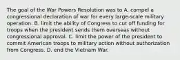 The goal of the War Powers Resolution was to A. compel a congressional declaration of war for every large-scale military operation. B. limit the ability of Congress to cut off funding for troops when the president sends them overseas without congressional approval. C. limit the power of the president to commit American troops to military action without authorization from Congress. D. end the Vietnam War.