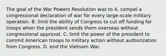 The goal of the War Powers Resolution was to A. compel a congressional declaration of war for every large-scale military operation. B. limit the ability of Congress to cut off funding for troops when the president sends them overseas without congressional approval. C. limit the power of the president to commit American troops to military action without authorization from Congress. D. end the Vietnam War.