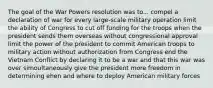 The goal of the War Powers resolution was to... compel a declaration of war for every large-scale military operation limit the ability of Congress to cut off funding for the troops when the president sends them overseas without congressional approval limit the power of the president to commit American troops to military action without authorization from Congress end the Vietnam Conflict by declaring it to be a war and that this war was over simoultaneously give the president more freedom in determining ehen and where to deploy American military forces