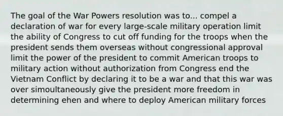 The goal of the War Powers resolution was to... compel a declaration of war for every large-scale military operation limit the ability of Congress to cut off funding for the troops when the president sends them overseas without congressional approval limit the power of the president to commit American troops to military action without authorization from Congress end the Vietnam Conflict by declaring it to be a war and that this war was over simoultaneously give the president more freedom in determining ehen and where to deploy American military forces