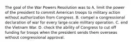 The goal of the War Powers Resolution was to A. limit the power of the president to commit American troops to military action without authorization from Congress. B. compel a congressional declaration of war for every large-scale military operation. C. end the Vietnam War. D. check the ability of Congress to cut off funding for troops when the president sends them overseas without congressional approval.