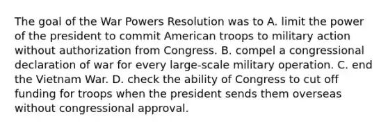 The goal of the War Powers Resolution was to A. limit the power of the president to commit American troops to military action without authorization from Congress. B. compel a congressional declaration of war for every large-scale military operation. C. end the Vietnam War. D. check the ability of Congress to cut off funding for troops when the president sends them overseas without congressional approval.