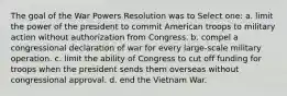 The goal of the War Powers Resolution was to Select one: a. limit the power of the president to commit American troops to military action without authorization from Congress. b. compel a congressional declaration of war for every large-scale military operation. c. limit the ability of Congress to cut off funding for troops when the president sends them overseas without congressional approval. d. end the Vietnam War.