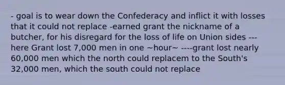 - goal is to wear down the Confederacy and inflict it with losses that it could not replace -earned grant the nickname of a butcher, for his disregard for the loss of life on Union sides ---here Grant lost 7,000 men in one ~hour~ ----grant lost nearly 60,000 men which the north could replacem to the South's 32,000 men, which the south could not replace