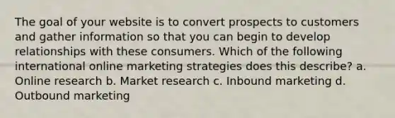 The goal of your website is to convert prospects to customers and gather information so that you can begin to develop relationships with these consumers. Which of the following international online marketing strategies does this describe? a. Online research b. Market research c. Inbound marketing d. Outbound marketing