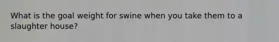 What is the goal weight for swine when you take them to a slaughter house?