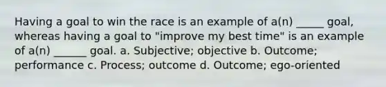 Having a goal to win the race is an example of a(n) _____ goal, whereas having a goal to "improve my best time" is an example of a(n) ______ goal. a. Subjective; objective b. Outcome; performance c. Process; outcome d. Outcome; ego-oriented