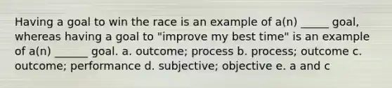 Having a goal to win the race is an example of a(n) _____ goal, whereas having a goal to "improve my best time" is an example of a(n) ______ goal. a. outcome; process b. process; outcome c. outcome; performance d. subjective; objective e. a and c