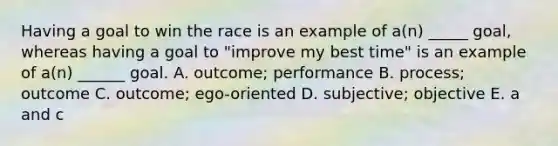 Having a goal to win the race is an example of a(n) _____ goal, whereas having a goal to "improve my best time" is an example of a(n) ______ goal. A. outcome; performance B. process; outcome C. outcome; ego-oriented D. subjective; objective E. a and c