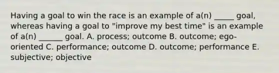 Having a goal to win the race is an example of a(n) _____ goal, whereas having a goal to "improve my best time" is an example of a(n) ______ goal. A. process; outcome B. outcome; ego-oriented C. performance; outcome D. outcome; performance E. subjective; objective